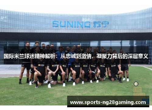 国际米兰球迷精神解析：从忠诚到激情，凝聚力背后的深层意义