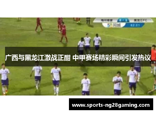 广西与黑龙江激战正酣 中甲赛场精彩瞬间引发热议