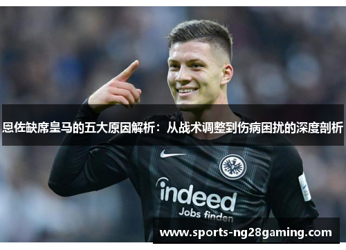 恩佐缺席皇马的五大原因解析：从战术调整到伤病困扰的深度剖析