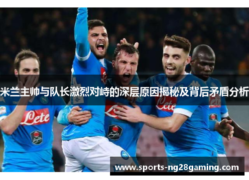米兰主帅与队长激烈对峙的深层原因揭秘及背后矛盾分析