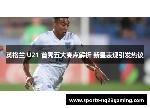 英格兰 U21 首秀五大亮点解析 新星表现引发热议