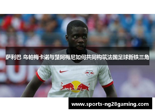 萨利巴 乌帕梅卡诺与楚阿梅尼如何共同构筑法国足球新铁三角