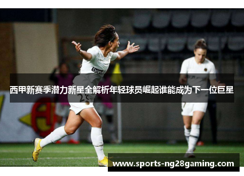 西甲新赛季潜力新星全解析年轻球员崛起谁能成为下一位巨星