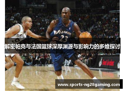 解密帕克与法国篮球深厚渊源与影响力的多维探讨