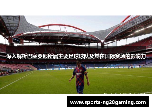 深入解析巴塞罗那所属主要足球球队及其在国际赛场的影响力