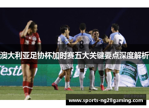 澳大利亚足协杯加时赛五大关键要点深度解析
