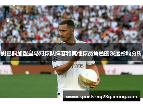 姆巴佩加盟皇马对球队阵容和其他球员角色的深远影响分析