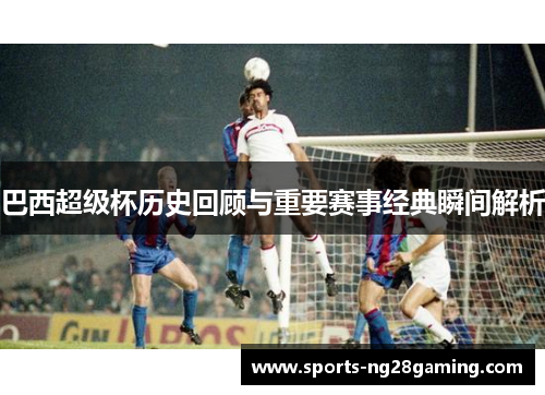 巴西超级杯历史回顾与重要赛事经典瞬间解析