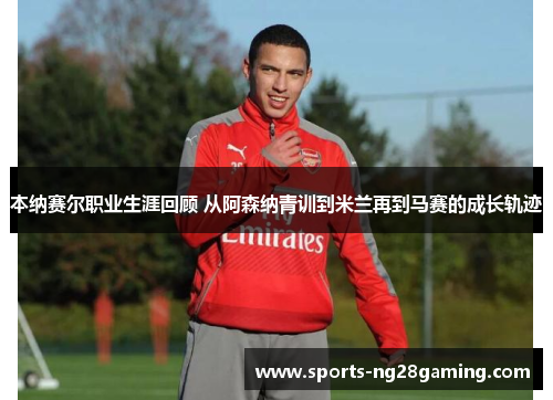 本纳赛尔职业生涯回顾 从阿森纳青训到米兰再到马赛的成长轨迹
