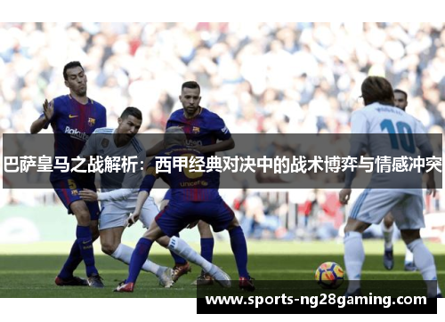 巴萨皇马之战解析：西甲经典对决中的战术博弈与情感冲突
