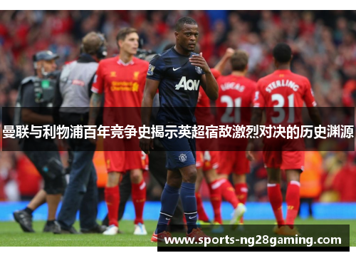 曼联与利物浦百年竞争史揭示英超宿敌激烈对决的历史渊源