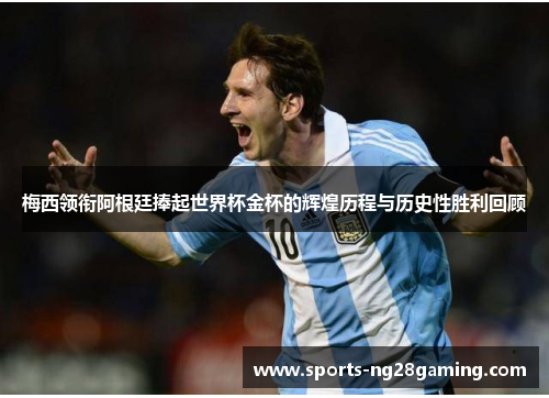 梅西领衔阿根廷捧起世界杯金杯的辉煌历程与历史性胜利回顾