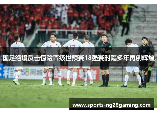 国足绝境反击惊险晋级世预赛18强赛时隔多年再创辉煌